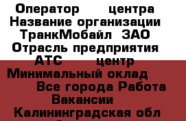 Оператор Call-центра › Название организации ­ ТранкМобайл, ЗАО › Отрасль предприятия ­ АТС, call-центр › Минимальный оклад ­ 30 000 - Все города Работа » Вакансии   . Калининградская обл.,Советск г.